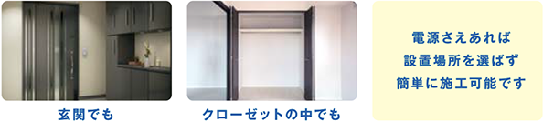 玄関でもクローゼットの中でも電源さえあれば設置場所を選ばず簡単に施工可能です