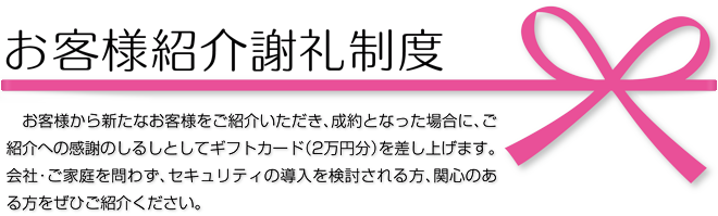 お客様紹介謝礼制度 お客様から新たなお客様をご紹介いただき、成約となった場合に、ご紹介への感謝のしるしとしてギフトカード（2万円分）を差し上げます。会社・ご家庭を問わず、セキュリティの導入を検討される方、関心のある方をぜひご紹介ください。